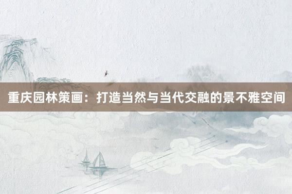 重庆园林策画：打造当然与当代交融的景不雅空间